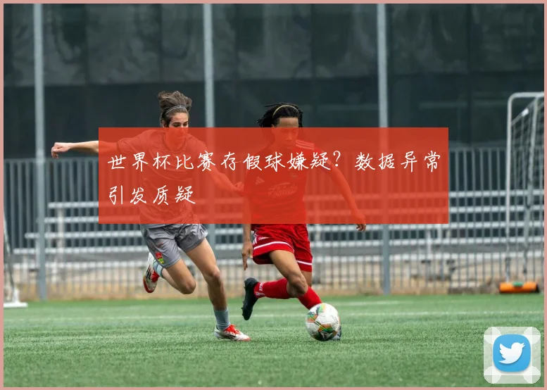 世界杯比赛存假球嫌疑?数据异常引发质疑