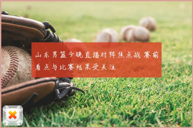 山东男篮今晚直播对阵焦点战 赛前看点与比赛结果受关注