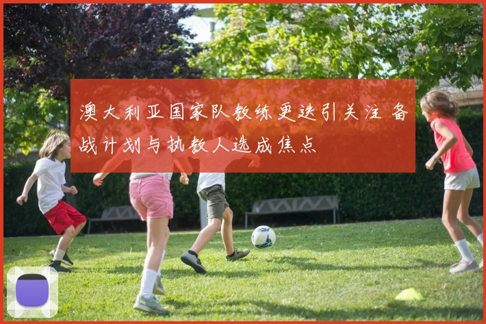 澳大利亚国家队教练更迭引关注 备战计划与执教人选成焦点