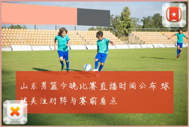 山东男篮今晚比赛直播时间公布 球迷关注对阵与赛前看点