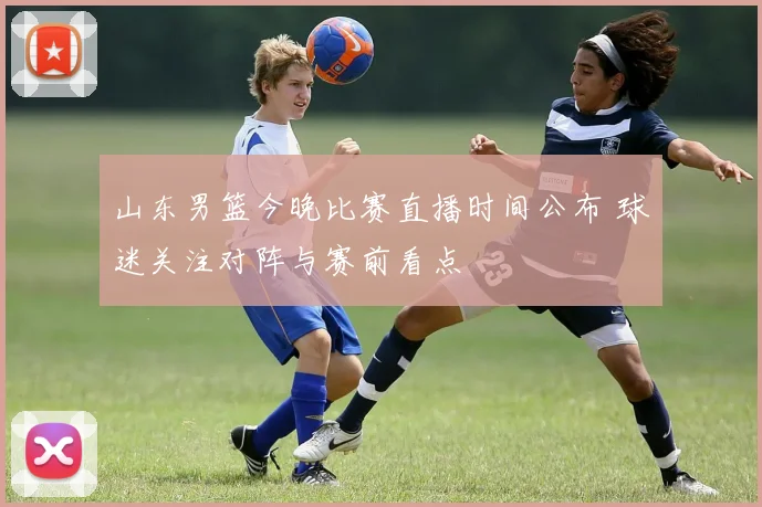 山东男篮今晚比赛直播时间公布 球迷关注对阵与赛前看点